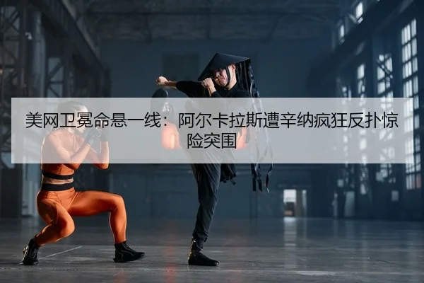 美网卫冕命悬一线：阿尔卡拉斯遭辛纳疯狂反扑惊险突围